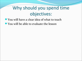 Why should you spend time 
objectives: 
You will have a clear idea of what to teach 
You will be able to evaluate the lesson 
 