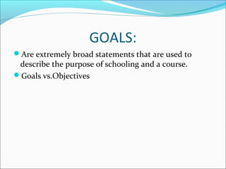 GOALS: 
Are extremely broad statements that are used to 
describe the purpose of schooling and a course. 
Goals vs.Objectives 
 