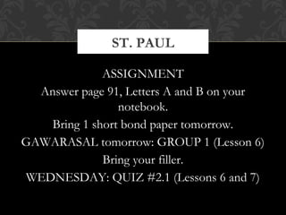 ST. PAUL 
ASSIGNMENT 
Answer page 91, Letters A and B on your 
notebook. 
Bring 1 short bond paper tomorrow. 
GAWARASAL tomorrow: GROUP 1 (Lesson 6) 
Bring your filler. 
WEDNESDAY: QUIZ #2.1 (Lessons 6 and 7) 
 