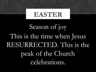 EASTER 
Season of joy 
This is the time when Jesus 
RESURRECTED. This is the 
peak of the Church 
celebrations. 
 
