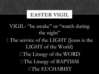 EASTER VIGIL 
VIGIL- “be awake” or “watch during 
the night” 
1.The service of the LIGHT (Jesus is the 
LIGHT of the World) 
2.The Liturgy of the WORD 
3.The Liturgy of BAPTISM 
4.The EUCHARIST 
 