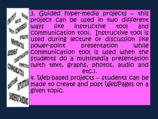 3. Guided hyper-media projects – this
project can be used in two different
ways like instructive tool and
communication tool. Instructive tool is
used during lecture or discussion like
power-point presentation while
communication tool is used when the
students do a multimedia presentation
(with text, graphs, photos, audio and
etc.).
4. Web-based projects – students can be
made to create and post WebPages on a
given topic.
 