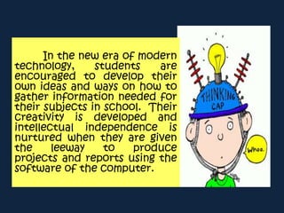 In the new era of modern
technology, students are
encouraged to develop their
own ideas and ways on how to
gather information needed for
their subjects in school. Their
creativity is developed and
intellectual independence is
nurtured when they are given
the leeway to produce
projects and reports using the
software of the computer.
 