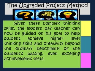 The Upgraded Project Method
Given these complex thinking
skills, the modern day teacher can
now be guided on his goal to help
student achieve higher level
thinking skills and creativity beyond
the ordinary benchmark of the
student’s passing, even excelling
achievements tests.
 