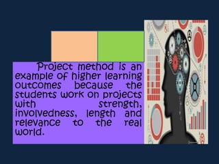 Project method is an
example of higher learning
outcomes because the
students work on projects
with strength,
involvedness, length and
relevance to the real
world.
 