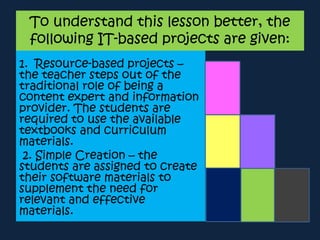 To understand this lesson better, the
following IT-based projects are given:
1. Resource-based projects –
the teacher steps out of the
traditional role of being a
content expert and information
provider. The students are
required to use the available
textbooks and curriculum
materials.
2. Simple Creation – the
students are assigned to create
their software materials to
supplement the need for
relevant and effective
materials.
 