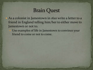  As a colonist in Jamestown in 1610 write a letter to a
friend in England telling him/her to either move to
Jamestown or not to.
 Use examples of life in Jamestown to convince your
friend to come or not to come.
 
