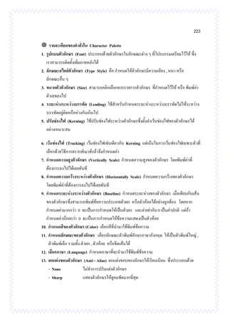 223
 รายละเอียดของคาสั่งใน Character Palette
1. รูปแบบตัวอักษร (Font) ประกอบด้วยตัวอักษรในลักษณะต่าง ๆ ที่โปรแกรมเตรียมไว้ให้ ซึ่ง
เราสามารถติดตั้งเพิ่มภายหลังได้
2. ลักษณะสไตล์ตัวอักษร (Type Style) คือ กาหนดให้ตัวอักษรมีความเอียง , หนา หรือ
ลักษณะอื่น ๆ
3. ขนาดตัวตัวอักษร (Size) สามารถคลิกเลือกจากรายการตัวอักษร ที่กาหนดไว้ให้ หรือ พิมพ์ค่า
ตัวเลขลงไป
4. ระยะห่างระหว่างบรรทัด (Leading) ใช้สาหรับกาหนดระยะห่างระหว่างบรรทัดไม่ให้ระหว่าง
บรรทัดอยู่ติดหรือห่างกันเกินไป
5. ปรับช่องไฟ (Kerning) ใช้ปรับช่องไฟระหว่างตัวอักษรซึ่งตั้งค่าเว้นช่องไฟของตัวอักษรได้
อย่างเหมาะสม
6. เว้นช่องไฟ (Tracking) เว้นช่องไฟเช่นเดียวกับ Kerning แต่เน้นในการเว้นช่องไฟเฉพาะตัวที่
เลือกด้วยวิธีการดรากส์เมาส์แล้วจึงกาหนดค่า
7. กาหนดความสูงตัวอักษร (Vertically Scale) กาหนดความสูงของตัวอักษร โดยพิมพ์ค่าที่
ต้องการลงไปได้เลยทันที
8. กาหนดความกว้างระหว่างตัวอักษร (Horizontally Scale) กาหนดความกว้างของตัวอักษร
โดยพิมพ์ค่าที่ต้องการลงไปได้เลยทันที
9. กาหนดระยะห่างระหว่างตัวอักษร (Baseline) กาหนดระยะห่างของตัวอักษร เมื่อเทียบกับเส้น
ของตัวอักษรซึ่งสามารถพิมพ์ข้อความประเภทตัวยก หรือตัวห้อยได้อย่างถูกต้อง โดยหาก
กาหนดค่ามากกว่า 0 จะเป็นการกาหนดให้เป็นตัวยก และค่าเท่ากับ 0 เป็นค่าปกติ แต่ถ้า
กาหนดค่าน้อยกว่า 0 จะเป็นการกาหนดให้ข้อความแสดงเป็นตัวห้อย
10. กาหนดสีของตัวอักษร (Color) เลือกสีที่นามาใช้พิมพ์ข้อความ
11. กาหนดลักษณะของตัวอักษร เลือกลักษณะตัวพิมพ์อักษรภาษาอังกฤษ ให้เป็นตัวพิมพ์ใหญ่ ,
ตัวพิมพ์เล็ก รวมทั้ง ตัวยก , ตัวห้อย หรือขีดเส้นใต้
12. เลือกภาษา (Language) กาหนดภาษาที่จะนามาใช้พิมพ์ข้อความ
13. ตกแต่งขอบตัวอักษร (Anti - Alias) ตกแต่งขอบของอักษรให้เรียบเนียน ซึ่งประกอบด้วย
- None ไม่ทาการปรับแต่งตัวอักษร
- Sharp แสดงตัวอักษรให้ดูคมชัดมากที่สุด
 