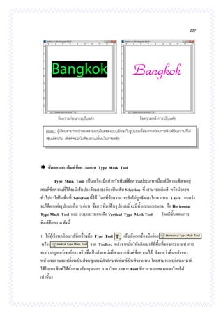 227
 ขั้นตอนการพิมพ์ข้อความแบบ Type Mask Tool
Type Mask Tool เป็นเครื่องมือสาหรับพิมพ์ข้อความประเภทหนึ่งแต่มีความพิเศษอยู่
ตรงที่ข้อความที่ได้จะมีเส้นประล้อมรอบ คือ เป็นเส้น Selection ซึ่งสามารถเติมสี หรือนาภาพ
ทั่วไปมาใส่ในพื้นที่ Selection นี้ได้ โดยที่ข้อความ จะยังไม่ถูกจัดวางในพาแนล Layer จนกว่า
จะได้ตกแต่งรูปแบบอื่น ๆ ก่อน ซึ่งการพิมพ์ในรูปแบบนี้จะมีทั้งแบบแนวนอน คือ Horizontal
Type Mask Tool และ แบบแนวนอน คือ Vertical Type Mask Tool โดยมีขั้นตอนการ
พิมพ์ข้อความ ดังนี้
1. ให้ผู้เรียนคลิกเมาส์ที่เครื่องมือ Type Tool แล้วเลือกเครื่องมือย่อย
หรือ จาก Toolbox หลังจากนั้นให้คลิกเมาส์ที่พื้นที่ของกระดาษทาการ
จะปรากฏเคอร์เซอร์กระพริบซึ่งเป็นตาแหน่งที่สามารถพิมพ์ข้อความได้ สังเกตว่าพื้นหลังของ
หน้ากระดาษจะเปลี่ยนเป็นสีชมพูและมีตัวอักษรที่พิมพ์เป็นสีขาวแทน โดยสามารถเปลี่ยนภาษาที่
ใช้ในการพิมพ์ได้ทั้งภาษาอังกฤษ และ ภาษาไทย (เฉพาะ Font ที่สามารถแสดงภาษาไทยได้
เท่านั้น)
Note : ผู้เรียนสามารถกาหนดรายละเอียดของแบบอักษรในรูปแบบที่ต้องการก่อนการพิมพ์ข้อความก็ได้
เช่นเดียวกัน เพื่อที่จะได้ไม่ต้องมาเปลี่ยนในภายหลัง
ข้อความก่อนการปรับแต่ง ข้อความหลังการปรับแต่ง
 