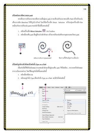 139
ปรับแต่งแนวข้อความบน path
หากต้องการปรับแนวของข้อความที่อยู่บน path เราจะต้องปรับแนวของเส้น Path หรือปรับแต่ง
เส้นบรรทัด (Baseline) ให้มีรูปร่างใหม่ โดยใช้เครื่องมือ Direct Selection หรือกลุ่มเครื่องมือ Pen
เหมือนกับการปรับแต่ง path ตามปกติ ซึ่งมีขั้นตอนดังนี้
1. คลิกเครื่องมือ Direct Selection บน Toolbox
2. คลิกเลือกเส้น path ที่อยู่ด้านล่างตัวอักษร แล้วลากปรับแต่งเส้นจากจุดแองเคอร์ของ path
ปรับแต่งรูปทรงตัวอักษรด้วยคาสั่ง Type on a Path
เป็นคาสั่งที่ใช้ปรับลักษณะการแสดงตัวอักษรที่อยู่บนเส้น path ให้บิดเอียง , กระจายหรือลักษณะ
การวางในแบบต่างๆ โดยใช้เมนูคาสั่งมีขั้นตอนดังนี้
1. คลิกเลือกข้อความ
2. คลิกเมนูคาสั่ง Type เลือกคาสั่งType on a Path จะมีคาสั่งย่อยดังนี้


คลิกลากปรับจากจุดแองเคอร์ ข้อความที่ได้จะมีรูปร่างเปลี่ยนไป

 