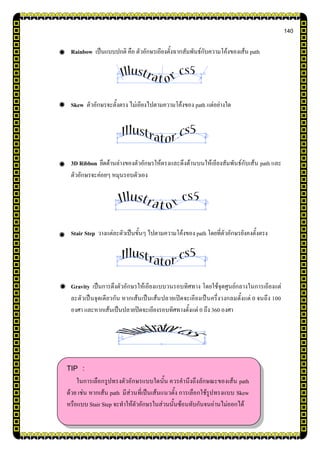 140
Rainbow เป็นแบบปกติ คือ ตัวอักษรเอียงตั้งฉากสัมพันธ์กับความโค้งของเส้น path
Skew ตัวอักษรจะตั้งตรง ไม่เอียงไปตามความโค้งของ path แต่อย่างใด
3D Ribbon ยึดด้านล่างของตัวอักษรให้ตรงและดึงด้านบนให้เอียงสัมพันธ์กับเส้น path และ
ตัวอักษรจะค่อยๆ หมุนรอบตัวเอง
Stair Step วางแต่ละตัวเป็นขั้นๆ ไปตามความโค้งของ path โดยที่ตัวอักษรยังคงตั้งตรง
Gravity เป็นการดึงตัวอักษรให้เอียงแบบวนรอบทิศทาง โดยใช้จุดศูนย์กลางในการเอียงแต่
ละตัวเป็นจุดเดียวกัน หากเส้นเป็นเส้นปลายเปิดจะเอียงเป็นครึ่งวงกลมตั้งแต่ 0 จนถึง 100
องศา และหากเส้นเป็นปลายปิดจะเอียงรอบทิศทางตั้งแต่ 0 ถึง 360 องศา
TIP :
ในการเลือกรูปทรงตัวอักษรแบบใดนั้น ควรคานึงถึงลักษณะของเส้น path
ด้วย เช่น หากเส้น path มีส่วนที่เป็นเส้นแนวตั้ง การเลือกใช้รูปทรงแบบ Skew
หรือแบบ Stair Step จะทาให้ตัวอักษรในส่วนนั้นซ้อนทับกันจนอ่านไม่ออกได้
 