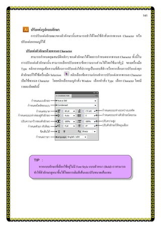 141
ปรับแต่งรูปแบบอักษร
การปรับแต่งลักษณะของตัวอักษรนั้นสามารถทาได้โดยใช้คาสั่งจากพาเนล Character หรือ
ปรับแต่งจากเมนูก็ได้
ปรับแต่งตัวอักษรด้วยพาเนล Character
สามารถกาหนดคุณสมบัติหลักๆ ของตัวอักษรได้โดยการกาหนดจากพาเนล Character ทั้งนี้ใน
การปรับแต่งตัวอักษรนั้น สามารถเลือกปรับเฉพาะข้อความบางส่วนได้โดยใช้เมาส์รูป ของเครื่องมือ
Type คลิกลากคลุมข้อความที่ต้องการปรับแต่งให้ปรากฏเป็นแถบสีดา หรือหากต้องการปรับแต่งทุก
ตัวอักษรก็ให้ใช้เครื่องมือ Selection คลิกเลือกข้อความก่อนทาการปรับแต่งจากพาเนล Character
เปิดใช้พาเนล Character โดยคลิกเลือกเมนูคาสั่ง Window เลือกคาสั่ง Type เลือก Character โดยมี
รายละเอียดดังนี้
TIP :
หากแบบอักษรที่เลือกใช้อยู่ไม่มี Font Style แบบตัวหนา (Bold) เราสามารถ
ทาให้ตัวอักษรดูหนาขึ้นได้โดยการเติมสีเส้นและปรับขนาดเส้นแทน
กาหนดขนาด
ขีดเส้นใต้
กาหนดระยะห่างของคู่ตัวอักษร
ปรับความกว้างของตัวอักษร
กาหนดตัวยก ตัวห้อย
กาหนดแบบอักษร
กาหนดสไตล์ของแบบ
อักษร
กาหนดภาษา
กาหนดระยะห่างระหว่างบรรทัด
กาหนดระยะห่างตัวอักษรโดยรวม
ปรับความสูง
ปรับตัวอักษรให้หมุนเอียง
 