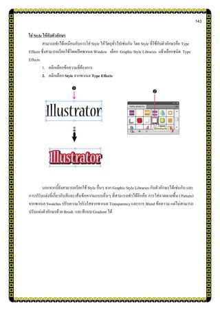 143
ใส่ Style ให้กับตัวอักษร
สามารถทาได้เหมือนกับการใส่ Style ให้วัตถุทั่วไปเช่นกัน โดย Style ที่ใช้กับตัวอักษรคือ Type
Effects ซึ่งสามารถเรียกใช้โดยเปิดพาเนล Window เลือก Graphic Style Libraries แล้วเลือกชนิด Type
Effects
1. คลิกเลือกข้อความที่ต้องการ
2. คลิกเลือก Style จากพาเนล Type Effects
นอกจากนี้ยังสามารถเรียกใช้ Style อื่นๆ จาก Graphic Style Libraries กับตัวอักษรได้เช่นกัน และ
การปรับแต่งที่เกี่ยวกับสีและเส้นข้อความแบบอื่นๆ ที่สามารถทาได้อีกคือ การใส่ลวดลายพื้น (Pattern)
จากพาเนล Swatches ปรับความโปร่งใสจากพาเนล Transparency และการ Blend ข้อความ แต่ไม่สามารถ
ปรับแต่งตัวอักษรด้วย Brush และสีแบบ Gradient ได้


 