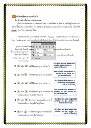 144
ปรับแต่งข้อความแบบย่อหน้า
จัดรูปแบบย่อหน้าด้วยพาเนล Paragraph
เป็นการกาหนดลักษณะการจัดย่อหน้า เช่น การจัดให้ชิดขวา , ชิดซ้าย , จัดให้อยู่กึ่งกลาง และ
จัดการเยื้องของย่อหน้า เป็นต้น ซึ่งการปรับแต่งนี้จะมีผลกับทุกบรรทัดในย่อหน้าเดียวกัน (เมื่อกดคีย์
Enter ก็จะเป็นการขึ้นย่อหน้าใหม่)
การกาหนดลักษณะการจัดย่อหน้าจากพาเนล Paragraph โดยเปิดใช้พาเนล จากคาสั่ง Window
เลือก Type Paragraph จากนั้นคลิกเลือกย่อหน้า โดยคลิกที่ย่อหน้าที่ต้องการแล้วกาหนดรายละเอียด ดังนี้
หรือ จัดให้ข้อความทุกบรรทัดชิดซ้าย
หรือ จัดให้ข้อความทุกบรรทัดอยู่ตรงกลาง
หรือ จัดให้ข้อความทุกบรรทัดชิดขวา
หรือ จัดให้ข้อความทุกบรรทัดเสมอกันทั้ง
ซ้ายขวายกเว้นบรรทัดสุดท้ายให้ชิดซ้าย
หรือ จัดให้ข้อความทุกบรรทัดเสมอกันทั้ง
ซ้ายขวายกเว้นบรรทัดสุดท้ายให้อยู่กึ่งกลาง
หรือ จัดให้ข้อความทุกบรรทัดเสมอกันทั้ง
ซ้ายขวายกเว้นบรรทัดสุดท้ายให้ชิดขวา
เยื้องด้านหน้าเฉพาะบรรทัดแรก
รูปแบบการจัดย่อหน้า
เยื้องด้านหน้าทั้งย่อหน้า
เยื้องด้านหน้าทั้งย่อหน้า
กาหนดการใส่ hyphen ตัด
คาในภาษาอังกฤษ
เยื้องด้านหลังทั้งย่อหน้า
เว้นระยะด้านล่างหลังย่อหน้า
 