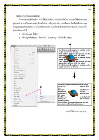 146
การทางานของข้อความกับรูปภาพ
ในการนาภาพหรือวัตถุอื่นๆ เข้ามาใช้ร่วมกับข้อความแบบย่อหน้านั้นสามารถทาได้โดยการแทรก
รูปภาพแล้วทาการกาหนดการวาดรูปภาพกับข้อความในรูปแบบต่างๆ ตามต้องการ โดยต้องสร้างเส้น path
ตามรูปทรงของภาพและวางไว้ด้านหน้าข้อความก่อน ทั้งนี้เพื่อใช้เป็นขอบเขตในการตัดแบ่งหลังจากนั้น
ทาตามขั้นตอนดังนี้
1. คลิกเลือก path ที่สร้างไว้
2. คลิกเมนูคาสั่งObject เลือกคาสั่ง Text Wrap เลือกคาสั่ง Make
ผลลัพธ์ที่ได้จากคาสั่ง Text Wrap


 