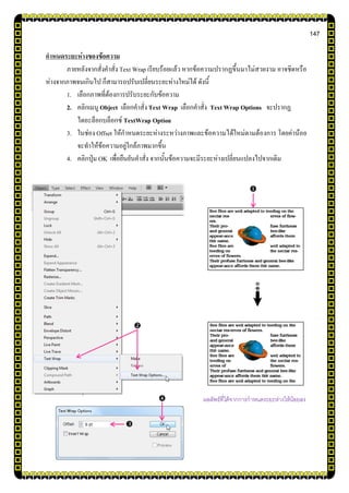 147
กาหนดระยะห่างของข้อความ
ภายหลังจากสั่งคาสั่ง Text Wrap เรียบร้อยแล้ว หากข้อความปรากฏขึ้นมาไม่สวยงาม อาจชิดหรือ
ห่างจากภาพจนเกินไป ก็สามารถปรับเปลี่ยนระยะห่างใหม่ได้ ดังนี้
1. เลือกภาพที่ต้องการปรับระยะกับข้อความ
2. คลิกเมนู Object เลือกคาสั่งText Wrap เลือกคาสั่ง Text Wrap Options จะปรากฏ
ไดอะล็อกบล็อกซ์ TextWrap Option
3. ในช่อง Offset ให้กาหนดระยะห่างระหว่างภาพและข้อความได้ใหม่ตามต้องการ โดยค่าน้อย
จะทาให้ข้อความอยู่ใกล้ภาพมากขึ้น
4. คลิกปุ่ม OK เพื่อยืนยันคาสั่ง จากนั้นข้อความจะมีระยะห่างเปลี่ยนแปลงไปจากเดิม

ผลลัพธ์ที่ได้จากการกาหนดระยะห่างให้น้อยลง



 