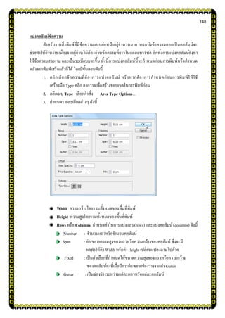 148
แบ่งคอลัมน์ข้อความ
สาหรับงานสิ่งพิมพ์ที่มีข้อความแบบย่อหน้าอยู่จานวนมาก การแบ่งข้อความออกเป็นคอลัมน์จะ
ช่วยทาให้อ่านง่าย เนื่องจากผู้อ่านไม่ต้องอ่านข้อความที่ยาวในแต่ละบรรทัด อีกทั้งการแบ่งคอลัมน์ยังทา
ให้ข้อความสวยงาม และเป็นระเบียบมากขึ้น ทั้งนี้การแบ่งคอลัมน์นี้จะกาหนดก่อนการพิมพ์หรือกาหนด
หลังจากพิมพ์เสร็จแล้วก็ได้ โดยมีขั้นตอนดังนี้
1. คลิกเลือกข้อความที่ต้องการแบ่งคอลัมน์ หรือหากต้องการกาหนดก่อนการพิมพ์ให้ใช้
เครื่องมือ Type คลิก ลากวาดเพื่อสร้างขอบเขตในการพิมพ์ก่อน
2. คลิกเมนู Type เลือกคาสั่ง Area Type Options…
3. กาหนดรายละเอียดต่างๆ ดังนี้
Width ความกว้างโดยรวมทั้งหมดของพื้นที่พิมพ์
Height ความสูงโดยรวมทั้งหมดของพื้นที่พิมพ์
Rows หรือ Columns กาหนดค่าในการแบ่งแถว (rows) และแบ่งคอลัมน์ (columns) ดังนี้
Number : จานวนแถวหรือจานวนคอลัมน์
Span : ย่อ/ขยายความสูงของแถวหรือความกว้างของคอลัมน์ ซึ่งจะมี
ผลทาให้ค่า Width หรือค่า Height เปลี่ยนแปลงตามไปด้วย
Fixed : เป็นตัวเลือกที่กาหนดให้ขนาดความสูงของแถวหรือความกว้าง
ของคอลัมน์คงที่เมื่อมีการย่อ/ขยายช่องว่างจากค่า Gutter
Gutter : เป็นช่องว่างระหว่างแต่ละแถวหรือแต่ละคอลัมน์
 