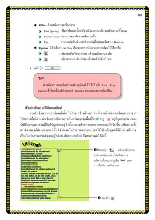 149
Offset ตาแหน่งการวางข้อความ
Inset Spacing : เป็นค่าในการกั้นหน้า-หลังและบน-ล่างของข้อความทั้งหมด
First Baseline : ตาแหน่งของข้อความในแนวตั้ง
Min : กาหนดค่าเพิ่มเติมจากตาแหน่งที่กาหนดใน First Baseline
Options มีตัวเลือก Text Flow คือแนวการแบ่งแถวและคอลัมน์ให้เลือกคือ
: แบ่งจากซ้ายไปขวาก่อน แล้วตามด้วยบนลงล่าง
: แบ่งจากบนลงล่างก่อน แล้วตามด้วยซ้ายไปขวา
4. คลิกปุ่ม
เชื่อมโยงข้อความไปยังกรอบใหม่
สาหรับข้อความแบบย่อหน้านั้น ไม่ว่าจะสร้างด้วยการพิมพ์เองหรือคัดลอกข้อความมาจาก
โปรแกรมอื่นก็ตาม หากข้อความมีความยาวเกินกว่าขอบเขตพื้นที่ก็จะปรากฏ อยู่ที่มุมขวาล่าง แสดง
ว่ามีข้อความบางส่วนที่เกินไปถูกซ่อนอยู่ ดังนั้นเราควรทาการขยายขอบเขตออกให้กว้างขึ้น แต่ในบางครั้ง
การจัดวางองค์ประกอบอาจมีพื้นที่จากัดจนไม่สามารถขยายขอบเขตได้ วิธีแก้ปัญหาที่ดีอีกอย่างคือการ
เชื่อมโยงข้อความส่วนที่ซ่อนอยู่ไปแสดงในขอบเขตใหม่ ซึ่งสามารถทาได้ดังนี้
 คลิกที่รูป
TIP :
หากต้องการยกเลิกการแบ่งคอลัมน์ ให้ใช้คาสั่ง Area Type
Options ซ้าอีกครั้งแล้วกาหนดค่า Number ของแถวและคอลัมน์เป็น 1
ใช้เมาส์รูป คลิกวางข้อความ
ในตาแหน่งของกรอบใหม่ที่ต้องการ
หลังจากนั้นจะปรากฏเส้น แสดง
การเชื่อมโยงของข้อความ
 