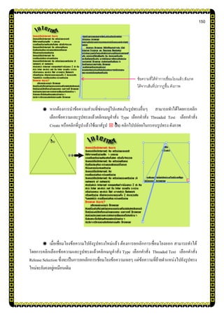 150
หากต้องการนาข้อความส่วนที่ซ่อนอยู่ไปแสดงในรูปทรงอื่นๆ สามารถทาได้โดยการคลิก
เลือกข้อความและรูปทรงแล้วคลิกเมนูคาสั่ง Type เลือกคาสั่ง Threaded Text เลือกคาสั่ง
Create หรือคลิกที่รูปแล้วใช้เมาส์รูป คลิกไปปล่อยในกรอบรูปทรง ดังภาพ
เมื่อเชื่อมโยงข้อความไปยังรูปทรงใหม่แล้ว ต้องการยกเลิกการเชื่อมโยงออก สามารถทาได้
โดยการคลิกเลือกข้อความและรูปทรงแล้วคลิกเมนูคาสั่ง Type เลือกคาสั่ง Threaded Text เลือกคาสั่ง
Release Selection ซึ่งจะเป็นการยกเลิกการเชื่อมโยงข้อความเฉยๆ แต่ข้อความที่ย้ายตาแหน่งไปยังรูปทรง
ใหม่จะยังคงอยู่เหมือนเดิม
ข้อความที่ได้ทาการเชื่อมโยงแล้ว สังเกต
ได้จากเส้นที่ปรากฏขึ้น ดังภาพ
 