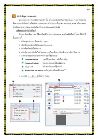 151
นาเข้าข้อมูลจากภายนอก
เมื่อต้องการทางานกับข้อความยาวๆ นั้น เพื่อความสะดวกในการพิมพ์ , แก้ไขและจัดการกับ
ข้อความ เรามักนิยมสร้างไฟล์ข้อความเหล่านั้นจากโปรแกรมอื่นๆ เช่น Microsoft Word หรือ Notepad
เป็นต้น แล้วนามาวางและตกแต่งด้วยโปรแกรม Illustrator อีกทีหนึ่ง
นาข้อความมาใช้กับไฟล์ใหม่
เป็นการนาเอาข้อความมาใช้งานโดยที่โปรแกรม Illustrator จะสร้างไฟล์ใหม่ขึ้นมาให้ทันที มี
ขั้นตอนดังนี้
1. คลิกเมนูคาสั่ง File เลือกคาสั่ง Open
2. เลือกตาแหน่งที่เก็บไฟล์งานจากช่อง Look in
3. คลิกเลือกไฟล์ที่เป็นข้อความ
4. คลิกปุ่ม Open เพื่อเปิดไฟล์โดยจะปรากฏไดอะล็อกซ์บล็อกซ์ ของการนาเข้าข้อความ
5. กาหนดรายละเอียดในการนาข้อความมาใช้งาน ดังนี้
Table of Contents Text ให้แสดงข้อความที่เป็นสารบัญ
Footnotes/Endnotes ให้แสดงข้อความที่เป็นเชิงอรรถ
Index Text ให้แสดงข้อความที่เป็นดัชนี
Remove Text Formatting ยกเลิกรูปแบบอักษรที่กาหนดไว้
6. คลิกปุ่ม เพื่อนาเข้าข้อมูล

  


 