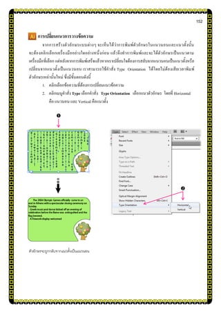 152
การเปลี่ยนแนวการวางข้อความ
จากการสร้างตัวอักษรแบบต่างๆ จะเห็นได้ว่าการพิมพ์ตัวอักษรในแนวนอนและแนวตั้งนั้น
จะต้องคลิกเลือกเครื่องมืออย่างใดอย่างหนึ่งก่อน แล้วจึงทาการพิมพ์และจะได้ตัวอักษรเป็นแนวตาม
เครื่องมือที่เลือก แต่หลังจากการพิมพ์เสร็จแล้วหากเราเปลี่ยนใจต้องการสลับจากแนวนอนเป็นแนวตั้งหรือ
เปลี่ยนจากแนวตั้งเป็นแนวนอน เราสามารถใช้คาสั่ง Type Orientation ได้โดยไม่ต้องเสียเวลาพิมพ์
ตัวอักษรเหล่านั้นใหม่ ซึ่งมีขั้นตอนดังนี้
1. คลิกเลือกข้อความที่ต้องการเปลี่ยนแนวข้อความ
2. คลิกเมนูคาสั่ง Type เลือกคาสั่ง Type Orientation เลือกแนวตัวอักษร โดยที่ Horizontal
คือ แนวนอน และ Vertical คือแนวตั้ง
ตัวอักษรจะถูกกลับจากแนวตั้งเป็นแนวนอน


 