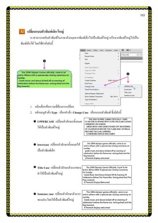 153
เปลี่ยนแบบตัวพิมพ์เล็ก-ใหญ่
เราสามารถสลับตัวพิมพ์ในภาษาอังกฤษจากพิมพ์เล็กไปเป็นพิมพ์ใหญ่ หรือจากพิมพ์ใหญ่ไปเป็น
พิมพ์เล็กได้ โดยใช้คาสั่งดังนี้
1. คลิกเลือกข้อความที่ต้องการเปลี่ยน
2. คลิกเมนูคาสั่ง Type เลือกคาสั่ง Change Case เลือกแบบตัวพิมพ์ ซึ่งมีดังนี้
UPPERCASE เปลี่ยนตัวอักษรทั้งหมด
ให้เป็นตัวพิมพ์ใหญ่
lowercase เปลี่ยนตัวอักษรทั้งหมดให้
เป็นตัวพิมพ์เล็ก
Title Case เปลี่ยนตัวอักษรตัวแรกของ
คาให้เป็นตัวพิมพ์ใหญ่
Sentence case เปลี่ยนตัวอักษรตัวแรก
ของประโยคให้เป็นตัวพิมพ์ใหญ่


 