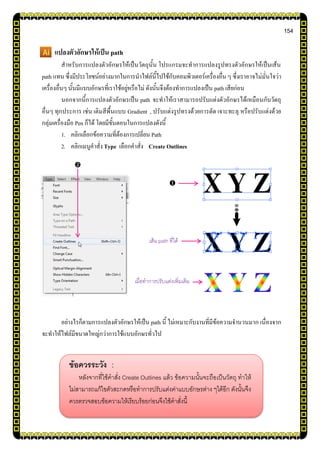 154
แปลงตัวอักษรให้เป็น path
สาหรับการแปลงตัวอักษรให้เป็นวัตถุนั้น โปรแกรมจะทาการแปลงรูปทรงตัวอักษรให้เป็นเส้น
path แทน ซึ่งมีประโยชน์อย่างมากในการนาไฟล์นี้ไปใช้กับคอมพิวเตอร์เครื่องอื่น ๆ ซึ่งเราอาจไม่มั่นใจว่า
เครื่องอื่นๆ นั้นมีแบบอักษรที่เราใช้อยู่หรือไม่ ดังนั้นจึงต้องทาการแปลงเป็น path เสียก่อน
นอกจากนี้การแปลงตัวอักษรเป็น path จะทาให้เราสามารถปรับแต่งตัวอักษรได้เหมือนกับวัตถุ
อื่นๆ ทุกประการ เช่น เติมสีพื้นแบบ Gradient , ปรับแต่งรูปทรงด้วยการตัด เจาะทะลุ หรือปรับแต่งด้วย
กลุ่มเครื่องมือ Pen ก็ได้ โดยมีขั้นตอนในการแปลงดังนี้
1. คลิกเลือกข้อความที่ต้องการเปลี่ยน Path
2. คลิกเมนูคาสั่ง Type เลือกคาสั่ง Create Outlines
อย่างไรก็ตามการแปลงตัวอักษรให้เป็น path นี้ ไม่เหมาะกับงานที่มีข้อความจานวนมาก เนื่องจาก
จะทาให้ไฟล์มีขนาดใหญ่กว่าการใช้แบบอักษรทั่วไป


ข้อควรระวัง :
หลังจากที่ใช้คาสั่ง Create Outlines แล้ว ข้อความนั้นจะถือเป็นวัตถุ ทาให้
ไม่สามารถแก้ไขตัวสะกดหรือทาการปรับแต่งค่าแบบอักษรต่าง ๆได้อีก ดังนั้นจึง
ควรตรวจสอบข้อความให้เรียบร้อยก่อนจึงใช้คาสั่งนี้
เส้น path ที่ได้
เมื่อทาการปรับแต่งเพิ่มเติม
 