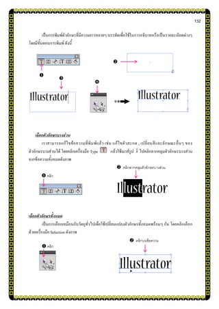 132
เป็นการพิมพ์ตัวอักษรที่มีความยาวหลายๆ บรรทัดเพื่อใช้ในการอธิบายหรือเป็นรายละเอียดต่างๆ
โดยมีขั้นตอนการพิมพ์ ดังนี้
เลือกตัวอักษรบางส่วน
เราสามารถแก้ไขข้อความที่พิมพ์แล้ว เช่น แก้ไขตัวสะกด , เปลี่ยนสีและลักษณะอื่นๆ ของ
ตัวอักษรบางส่วนได้ โดยคลิกเครื่องมือ Type แล้วใช้เมาส์รูป ไปคลิกลากคลุมตัวอักษรบางส่วน
จากข้อความทั้งหมดดังภาพ
เลือกตัวอักษรทั้งหมด
เป็นการเลือกเหมือนกับวัตถุทั่วไปเพื่อใช้เปลี่ยนแปลงตัวอักษรทั้งหมดพร้อมๆ กัน โดยคลิกเลือก
ด้วยเครื่องมือ Selection ดังภาพ
 คลิกลากคลุมตัวอักษรบางส่วน
 คลิกบนข้อความ
 คลิก
 คลิก




 