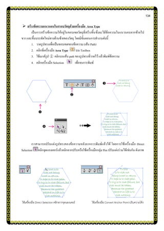 134
 สร้างข้อความแนวนอนในกรอบวัตถุด้วยเครื่องมือ Area Type
เป็นการสร้างข้อความให้อยู่ในขอบเขตวัตถุที่สร้างขึ้นซึ่งจะได้ข้อความในแนวนอนจากซ้ายไป
ขวา และขึ้นบรรทัดใหม่ทางด้านซ้ายของวัตถุ โดยมีขั้นตอนการทางานดังนี้
1. วาดรูปทรงเพื่อเป็นขอบเขตของข้อความ (เส้น Path)
2. คลิกที่เครื่องมือ Area Type บน Toolbox
3. ใช้เมาส์รูป คลิกบนเส้น path ของรูปทรงที่วาดไว้ แล้วพิมพ์ข้อความ
4. คลิกเครื่องมือ Selection เพื่อจบการพิมพ์
เราสามารถปรับแต่งรูปทรงของข้อความหลังจากการพิมพ์แล้วได้ โดยการใช้เครื่องมือ Direct
Selection คลิกจุดแองเคอร์แล้วคลิกลากปรับหรือใช้เครื่องมือกลุ่ม Pen ปรับแต่งร่วมได้เช่นกัน ดังภาพ
ใช้เครื่องมือ Direct Selection คลิกลากจุดแองเคอร์ ใช้เครื่องมือ Convert Anchor Point ปรับความโค้ง




 