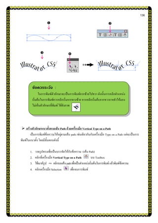 136
 สร้างตัวอักษรแนวตั้งตามเส้น Path ด้วยเครื่องมือ Vertical Type on a Path
เป็นการพิมพ์ข้อความให้อยู่ตามเส้น path เช่นเดียวกันกับเครื่องมือ Type on a Path แต่จะเป็นการ
พิมพ์ในแนวตั้ง โดยมีขั้นตอนดังนี้
1. วาดรูปทรงเพื่อเป็นบรรทัดให้กับข้อความ (เส้น Path)
2. คลิกที่เครื่องมือ Vertical Type on a Path บน Toolbox
3. ใช้เมาส์รูป คลิกบนเส้นpathเพื่อเป็นตาแหน่งเริ่มต้นในการพิมพ์แล้วพิมพ์ข้อความ
4. คลิกเครื่องมือ Selection เพื่อจบการพิมพ์

ข้อควรระวัง :
ในการพิมพ์ตัวอักษรจะเป็นการพิมพ์จากซ้ายไปขวา ดังนั้นการคลิกตาแหน่ง
เริ่มต้นในการพิมพ์ควรคลิกเริ่มจากทางซ้าย หากคลิกเริ่มต้นจากขวาอาจทาให้มอง
ไม่เห็นตัวอักษรที่พิมพ์ ได้ดังภาพ



 