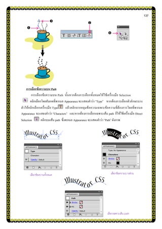 137
การเลือกข้อความบน Path
การเลือกข้อความบน Path นั้นหากต้องการเลือกทั้งหมดให้ใช้เครื่องมือ Selection
คลิกเลือกโดยสังเกตที่พาเนล Appearance จะแสดงคาว่า “Type” หากต้องการเลือกตัวอักษรบาง
ตัวให้คลิกเลือกเครื่องมือ Type แล้วคลิกลากคลุมข้อความเฉพาะข้อความที่ต้องการโดยที่พาเนล
Appearance จะแสดงคาว่า “Characters” และหากต้องการเลือกเฉพาะเส้น path ก็ให้ใช้เครื่องมือ Direct
Selection คลิกบนเส้น path ซึ่งพาเนล Appearance จะแสดงคาว่า “Path” ดังภาพ



เลือกข้อความทั้งหมด เลือกข้อความบางส่วน
เลือกเฉพาะเส้น path
 