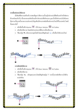 138
การเลื่อนตาแหน่งข้อความ
เมื่อพิมพ์ข้อความเสร็จแล้ว อาจพบปัญหาว่าข้อความนั้นอยู่ในตาแหน่งที่ชิดด้านหน้าหรือชิดทาง
ด้านหลังจนเกินไป เนื่องจากตามปกติแล้วจะถือว่าตาแหน่งที่คลิกลงบน path นั้นเป็นตาแหน่งเริ่มต้นของ
ข้อความ ซึ่งบางครั้งอาจกะระยะตาแหน่งไม่ถูกต้องก็สามารถขยับเลื่อนตาแหน่งใหม่ได้ในภายหลัง โดยมี
ขั้นตอน ดังนี้
1. คลิกที่เครื่องมือ Selection หรือ Direct Selection บน Toolbox
2. คลิกเลือกข้อความ โดยคลิกตาแหน่งแรกที่ต้องการเลื่อนข้อความ
3. ใช้เมาส์รูป คลิกลากจากจุดเริ่มต้นโดยจะมีสัญลักษณ์ แล้วเลื่อนไปตาแหน่งใหม่
การพลิกกลับข้อความ
1. คลิกที่เครื่องมือ Selection หรือ Direct Selection บน Toolbox
2. คลิกเลือกข้อความ
3. ใช้เมาส์รูป คลิกจุดตรงกลางโดยมีสัญลักษณ์รูป จากนั้นลากพลิกข้อความไปด้าน
ตรงกันข้าม






 