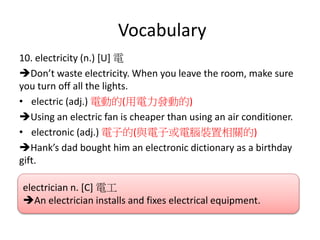 Vocabulary
10. electricity (n.) [U] 電
Don’t waste electricity. When you leave the room, make sure
you turn off all the lights.
• electric (adj.) 電動的(用電力發動的)
Using an electric fan is cheaper than using an air conditioner.
• electronic (adj.) 電子的(與電子或電腦裝置相關的)
Hank’s dad bought him an electronic dictionary as a birthday
gift.
electrician n. [C] 電工
An electrician installs and fixes electrical equipment.
 