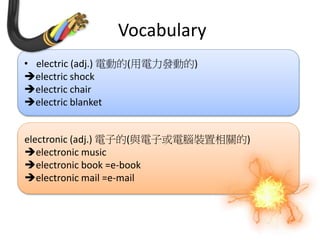 Vocabulary
• electric (adj.) 電動的(用電力發動的)
electric shock
electric chair
electric blanket
electronic (adj.) 電子的(與電子或電腦裝置相關的)
electronic music
electronic book =e-book
electronic mail =e-mail
 