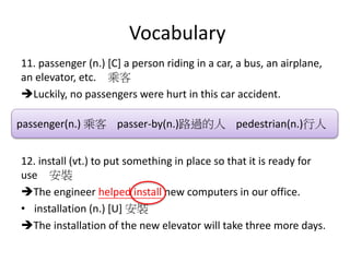 Vocabulary
11. passenger (n.) [C] a person riding in a car, a bus, an airplane,
an elevator, etc. 乘客
Luckily, no passengers were hurt in this car accident.
12. install (vt.) to put something in place so that it is ready for
use 安裝
The engineer helped install new computers in our office.
• installation (n.) [U] 安裝
The installation of the new elevator will take three more days.
passenger(n.) 乘客 passer-by(n.)路過的人 pedestrian(n.)行人
 