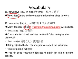 Vocabulary
15. nowadays (adv.) in modern times 現今；時下
Nowadays, more and more people ride their bikes to work.
16. frustrating (adj.) 令人挫折的；令人洩氣的
Many teenagers find it frustrating to communicate with adults.
• frustrated (adj.) 沮喪的
Chuck felt frustrated because he couldn’t learn to play the
piano well.
• frustrate (vt.) 使（人）感到喪氣
Being rejected by his client again frustrated the salesman.
• frustration (n.) [U] 沮喪
Fred felt deep frustration because he didn’t get into his dream
college.
 