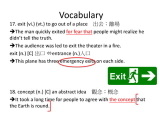 Vocabulary
17. exit (vi.) (vt.) to go out of a place 出去；離場
The man quickly exited for fear that people might realize he
didn’t tell the truth.
The audience was led to exit the theater in a fire.
exit (n.) [C] 出口 entrance (n.)入口
This plane has three emergency exits on each side.
18. concept (n.) [C] an abstract idea 觀念；概念
It took a long time for people to agree with the concept that
the Earth is round.
 