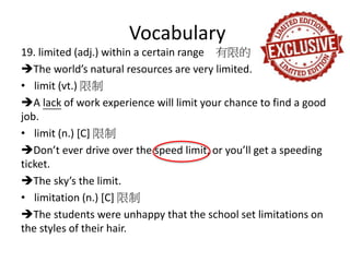 Vocabulary
19. limited (adj.) within a certain range 有限的
The world’s natural resources are very limited.
• limit (vt.) 限制
A lack of work experience will limit your chance to find a good
job.
• limit (n.) [C] 限制
Don’t ever drive over the speed limit, or you’ll get a speeding
ticket.
The sky’s the limit.
• limitation (n.) [C] 限制
The students were unhappy that the school set limitations on
the styles of their hair.
 