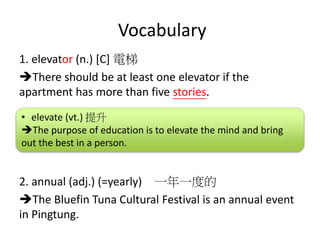 Vocabulary
1. elevator (n.) [C] 電梯
There should be at least one elevator if the
apartment has more than five stories.
2. annual (adj.) (=yearly) 一年一度的
The Bluefin Tuna Cultural Festival is an annual event
in Pingtung.
• elevate (vt.) 提升
The purpose of education is to elevate the mind and bring
out the best in a person.
 
