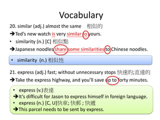 Vocabulary
20. similar (adj.) almost the same 相似的
Ted’s new watch is very similar to yours.
• similarity (n.) [C] 相似點
Japanese noodles share some similarities to Chinese noodles.
21. express (adj.) fast; without unnecessary stops 快速的;直達的
Take the express highway, and you’ll save up to forty minutes.
• express (v.)表達
It’s difficult for Jason to express himself in foreign language.
• express (n.) [C, U]快車; 快郵 ; 快遞
This parcel needs to be sent by express.
• similarity (n.) 相似性
 