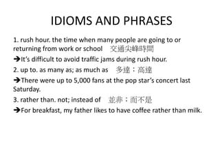 IDIOMS AND PHRASES
1. rush hour. the time when many people are going to or
returning from work or school 交通尖峰時間
It’s difficult to avoid traffic jams during rush hour.
2. up to. as many as; as much as 多達；高達
There were up to 5,000 fans at the pop star’s concert last
Saturday.
3. rather than. not; instead of 並非；而不是
For breakfast, my father likes to have coffee rather than milk.
 
