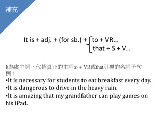 補充
It is + adj. + (for sb.) + to + VR...
that + S + V...
It為虛主詞，代替真正的主詞to + VR或that引導的名詞子句
例：
▪It is necessary for students to eat breakfast every day.
▪It is dangerous to drive in the heavy rain.
▪It is amazing that my grandfather can play games on
his iPad.
 