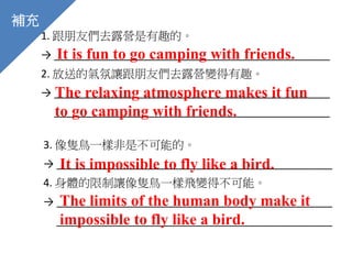 1. 跟朋友們去露營是有趣的。
→ _______________________________________________
2. 放送的氣氛讓跟朋友們去露營變得有趣。
→ _______________________________________________
_______________________________________________
It is fun to go camping with friends.
The relaxing atmosphere makes it fun
to go camping with friends.
補充
3. 像隻鳥一樣非是不可能的。
→ _______________________________________________
4. 身體的限制讓像隻鳥一樣飛變得不可能。
→ _______________________________________________
_______________________________________________
It is impossible to fly like a bird.
The limits of the human body make it
impossible to fly like a bird.
 