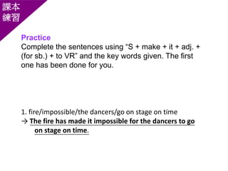 Practice
Complete the sentences using “S + make + it + adj. +
(for sb.) + to VR” and the key words given. The first
one has been done for you.
課本
練習
1. fire/impossible/the dancers/go on stage on time
→ The fire has made it impossible for the dancers to go
on stage on time.
 