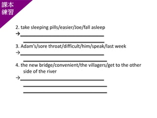 課本
練習
2. take sleeping pills/easier/Joe/fall asleep
→________________________________
_______________________________
3. Adam’s/sore throat/difficult/him/speak/last week
→________________________________
________________________________
4. the new bridge/convenient/the villagers/get to the other
side of the river
→________________________________
________________________________
________________________________
 