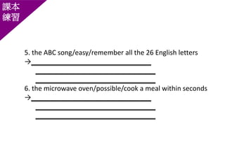 課本
練習
5. the ABC song/easy/remember all the 26 English letters
→________________________________
________________________________
________________________________
6. the microwave oven/possible/cook a meal within seconds
→________________________________
________________________________
________________________________
 