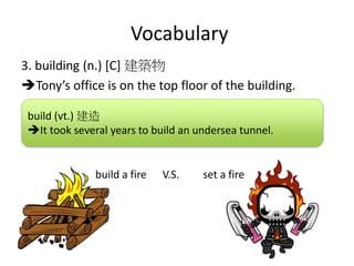Vocabulary
3. building (n.) [C] 建築物
Tony’s office is on the top floor of the building.
build (vt.) 建造
It took several years to build an undersea tunnel.
build a fire V.S. set a fire
 
