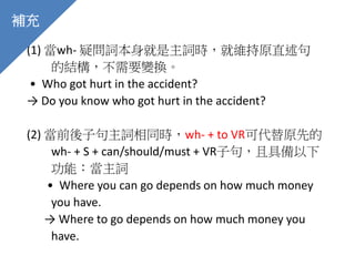 (1) 當wh- 疑問詞本身就是主詞時，就維持原直述句
的結構，不需要變換。
• Who got hurt in the accident?
→ Do you know who got hurt in the accident?
(2) 當前後子句主詞相同時，wh- + to VR可代替原先的
wh- + S + can/should/must + VR子句，且具備以下
功能：當主詞
• Where you can go depends on how much money
you have.
→ Where to go depends on how much money you
have.
補充
 