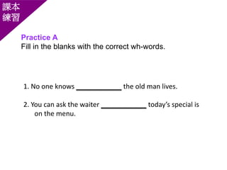 Practice A
Fill in the blanks with the correct wh-words.
課本
練習
1. No one knows ____________ the old man lives.
2. You can ask the waiter ____________ today’s special is
on the menu.
 