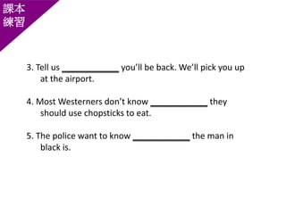 課本
練習
3. Tell us ____________ you’ll be back. We’ll pick you up
at the airport.
4. Most Westerners don’t know ____________ they
should use chopsticks to eat.
5. The police want to know ____________ the man in
black is.
 